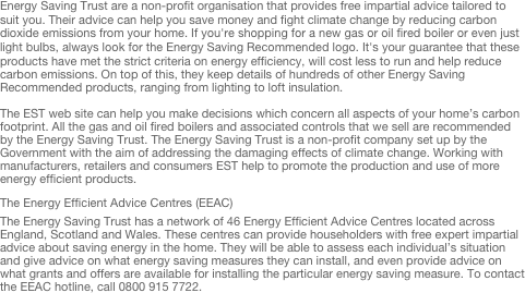 Energy Saving Trust are a non-profit organisation that provides free impartial advice tailored to suit you. Their advice can help you save money and fight climate change by reducing carbon dioxide emissions from your home. If you're shopping for a new gas or oil fired boiler or even just light bulbs, always look for the Energy Saving Recommended logo. It's your guarantee that these products have met the strict criteria on energy efficiency, will cost less to run and help reduce carbon emissions. On top of this, they keep details of hundreds of other Energy Saving Recommended products, ranging from lighting to loft insulation.

The EST web site can help you make decisions which concern all aspects of your home’s carbon footprint. All the gas and oil fired boilers and associated controls that we sell are recommended by the Energy Saving Trust. The Energy Saving Trust is a non-profit company set up by the Government with the aim of addressing the damaging effects of climate change. Working with manufacturers, retailers and consumers EST help to promote the production and use of more energy efficient products.

The Energy Efficient Advice Centres (EEAC)
The Energy Saving Trust has a network of 46 Energy Efficient Advice Centres located across England, Scotland and Wales. These centres can provide householders with free expert impartial advice about saving energy in the home. They will be able to assess each individual’s situation and give advice on what energy saving measures they can install, and even provide advice on what grants and offers are available for installing the particular energy saving measure. To contact the EEAC hotline, call 0800 915 7722.