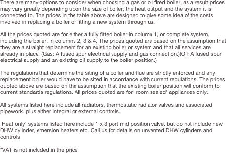 There are many options to consider when choosing a gas or oil fired boiler, as a result prices may vary greatly depending upon the size of boiler, the heat output and the system it is connected to. The prices in the table above are designed to give some idea of the costs involved in replacing a boiler or fitting a new system through us.All the prices quoted are for either a fully fitted boiler in column 1, or complete system, including the boiler, in columns 2, 3 & 4. The prices quoted are based on the assumption that they are a straight replacement for an existing boiler or system and that all services are already in place. (Gas: A fused spur electrical supply and gas connection.)(Oil: A fused spur electrical supply and an existing oil supply to the boiler position.)The regulations that determine the siting of a boiler and flue are strictly enforced and any replacement boiler would have to be sited in accordance with current regulations. The prices quoted above are based on the assumption that the existing boiler position will conform to current standards regulations. All prices quoted are for 'room sealed' appliances only.All systems listed here include all radiators, thermostatic radiator valves and associated pipework. plus either integral or external controls.'Heat only' systems listed here include 1 x 3 port mid position valve. but do not include new DHW cylinder, emersion heaters etc. Call us for details on unvented DHW cylinders and controls*VAT is not included in the price